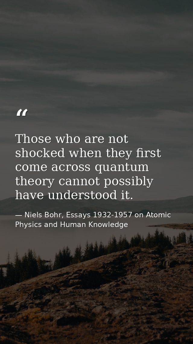 Those who are not shocked when they first come across quantum theory cannot possibly have understood it. — Niels Bohr, Essays 1932-1957 on Atomic Physics and Human Knowledge