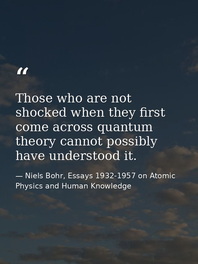 Those who are not shocked when they first come across quantum theory cannot possibly have understood it. — Niels Bohr, Essays 1932-1957 on Atomic Physics and Human Knowledge