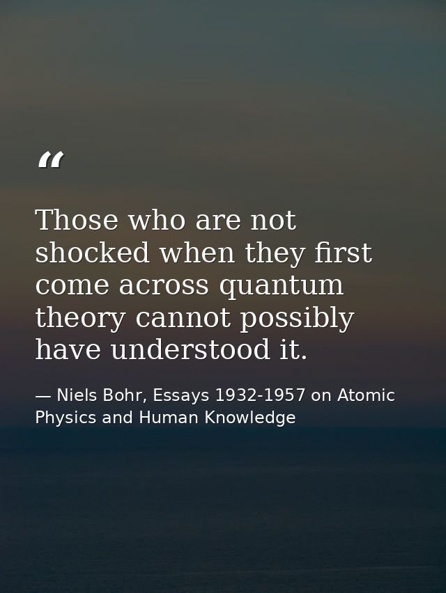 Those who are not shocked when they first come across quantum theory cannot possibly have understood it. — Niels Bohr, Essays 1932-1957 on Atomic Physics and Human Knowledge
