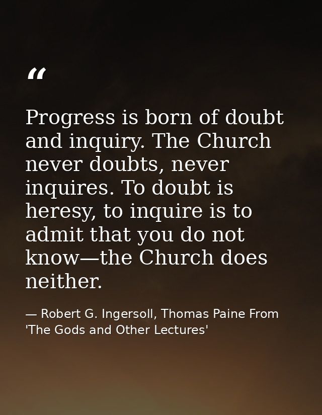 Progress is born of doubt and inquiry. The Church never doubts, never inquires. To doubt is heresy, to inquire is to adm — Robert G. Ingersoll, Thomas Paine From 'The Gods and Other Lectures'