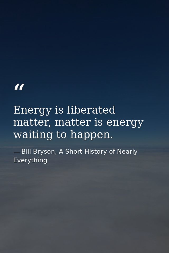 Energy is liberated matter, matter is energy waiting to happen. — Bill Bryson, A Short History of Nearly Everything