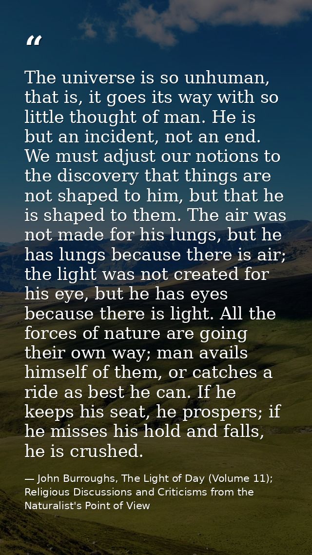 The universe is so unhuman, that is, it goes its way with so little thought of man. He is but an incident, not an end. W — John Burroughs, The Light of Day (Volume 11); Religious Discussions and Criticisms from the Naturalist's Point of View