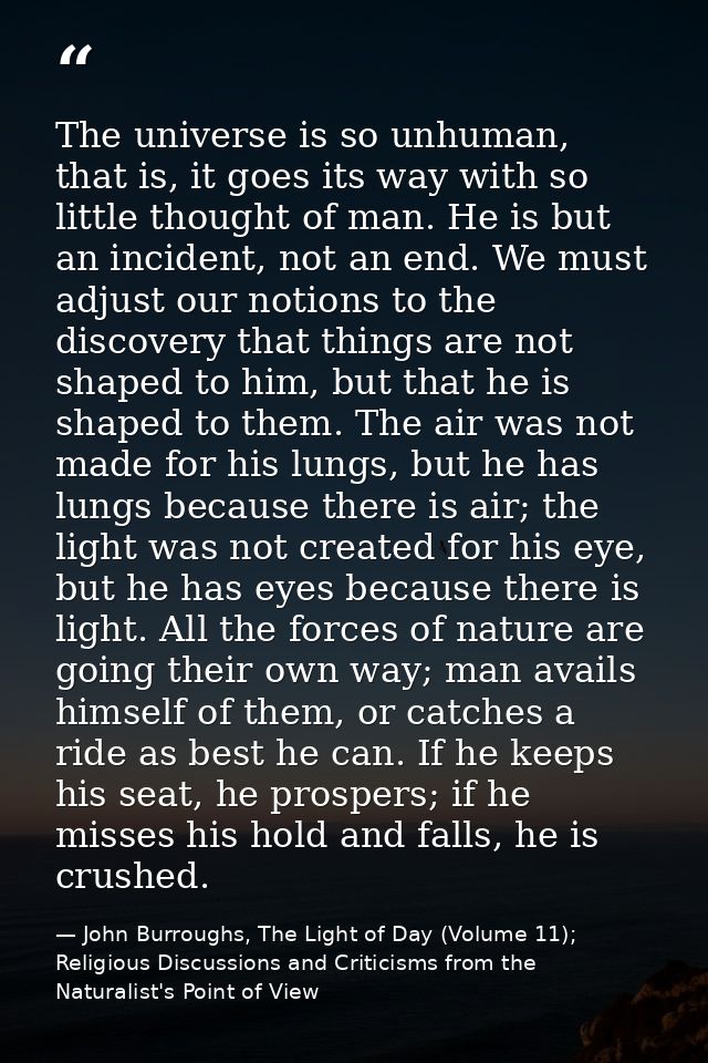 The universe is so unhuman, that is, it goes its way with so little thought of man. He is but an incident, not an end. W — John Burroughs, The Light of Day (Volume 11); Religious Discussions and Criticisms from the Naturalist's Point of View