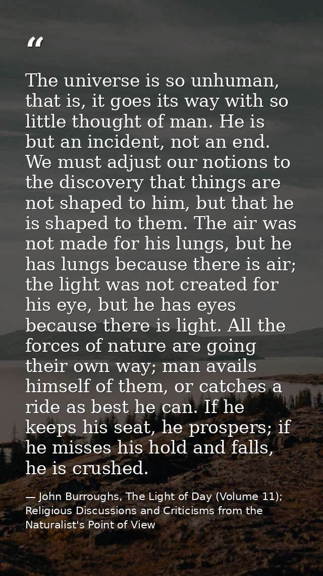 The universe is so unhuman, that is, it goes its way with so little thought of man. He is but an incident, not an end. W — John Burroughs, The Light of Day (Volume 11); Religious Discussions and Criticisms from the Naturalist's Point of View