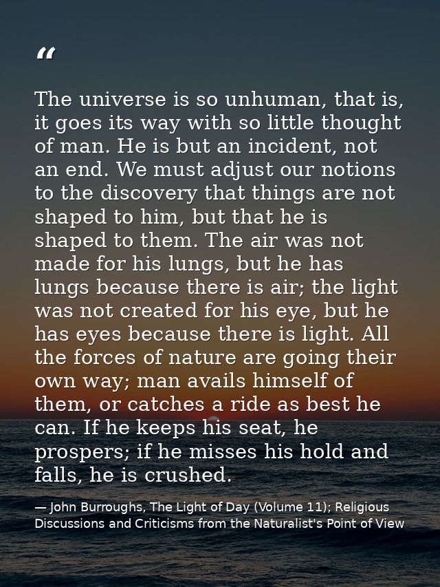 The universe is so unhuman, that is, it goes its way with so little thought of man. He is but an incident, not an end. W — John Burroughs, The Light of Day (Volume 11); Religious Discussions and Criticisms from the Naturalist's Point of View