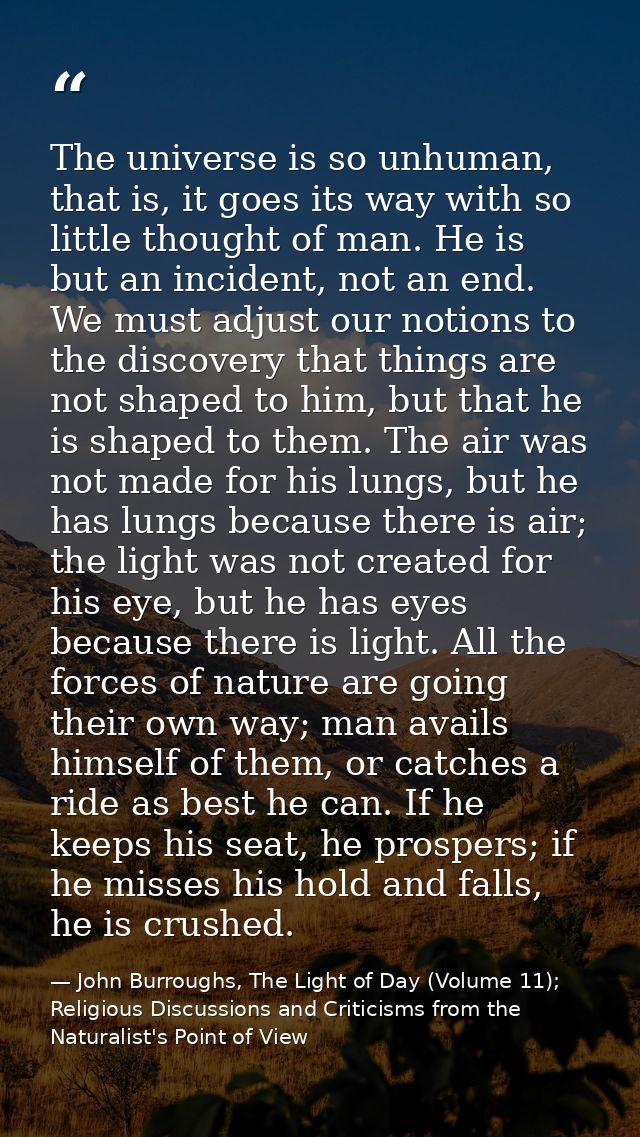 The universe is so unhuman, that is, it goes its way with so little thought of man. He is but an incident, not an end. W — John Burroughs, The Light of Day (Volume 11); Religious Discussions and Criticisms from the Naturalist's Point of View