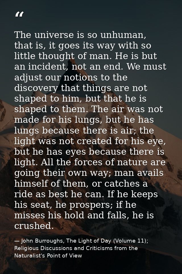 The universe is so unhuman, that is, it goes its way with so little thought of man. He is but an incident, not an end. W — John Burroughs, The Light of Day (Volume 11); Religious Discussions and Criticisms from the Naturalist's Point of View