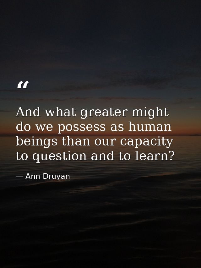 And what greater might do we possess as human beings than our capacity to question and to learn? — Ann Druyan