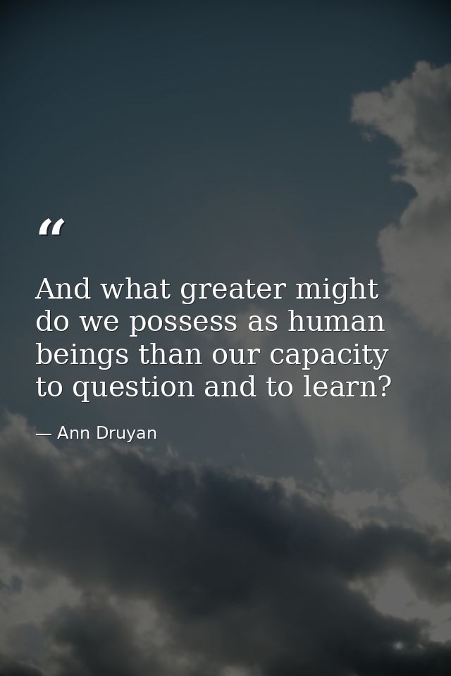 And what greater might do we possess as human beings than our capacity to question and to learn? — Ann Druyan