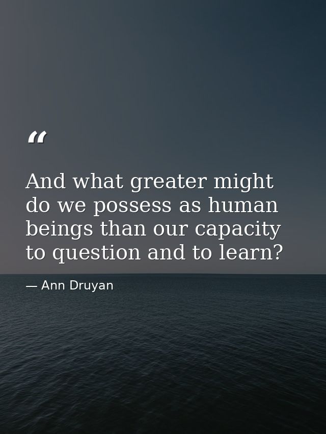 And what greater might do we possess as human beings than our capacity to question and to learn? — Ann Druyan