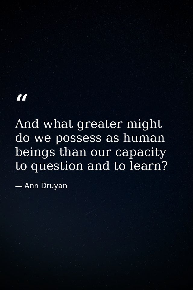 And what greater might do we possess as human beings than our capacity to question and to learn? — Ann Druyan