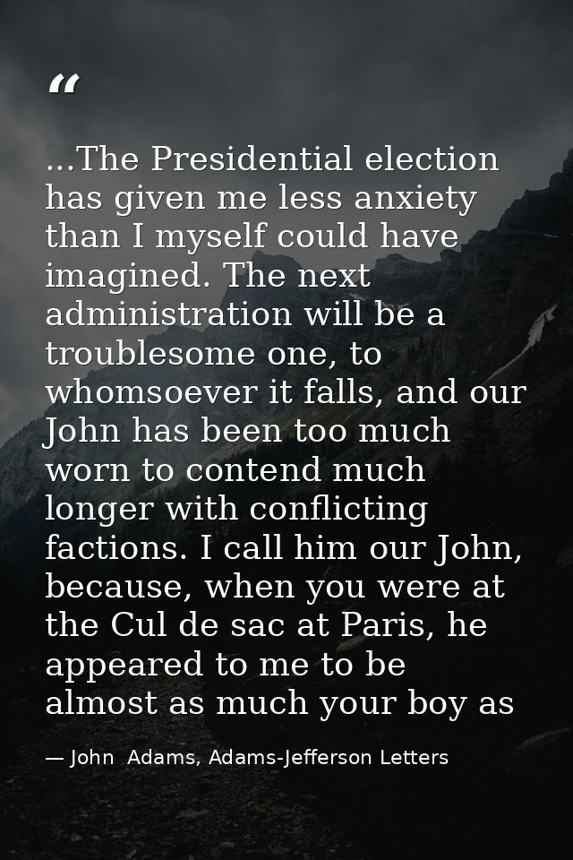 ...The Presidential election has given me less anxiety than I myself could have imagined. The next administration will b — John  Adams, Adams-Jefferson Letters