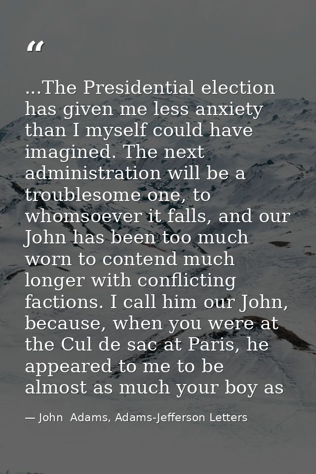 ...The Presidential election has given me less anxiety than I myself could have imagined. The next administration will b — John  Adams, Adams-Jefferson Letters