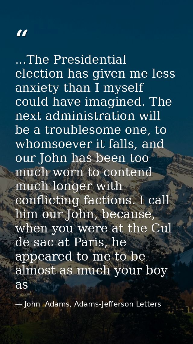 ...The Presidential election has given me less anxiety than I myself could have imagined. The next administration will b — John  Adams, Adams-Jefferson Letters
