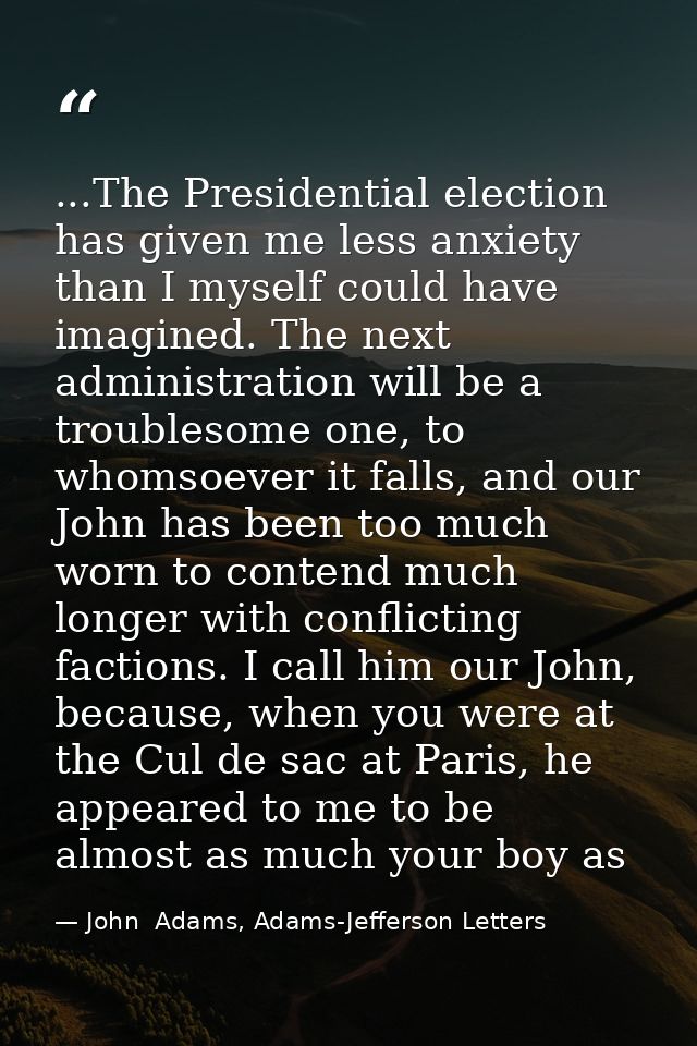 ...The Presidential election has given me less anxiety than I myself could have imagined. The next administration will b — John  Adams, Adams-Jefferson Letters