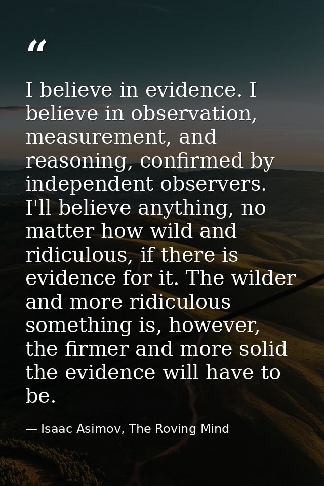 I believe in evidence. I believe in observation, measurement, and reasoning, confirmed by independent observers. I'll be — Isaac Asimov, The Roving Mind
