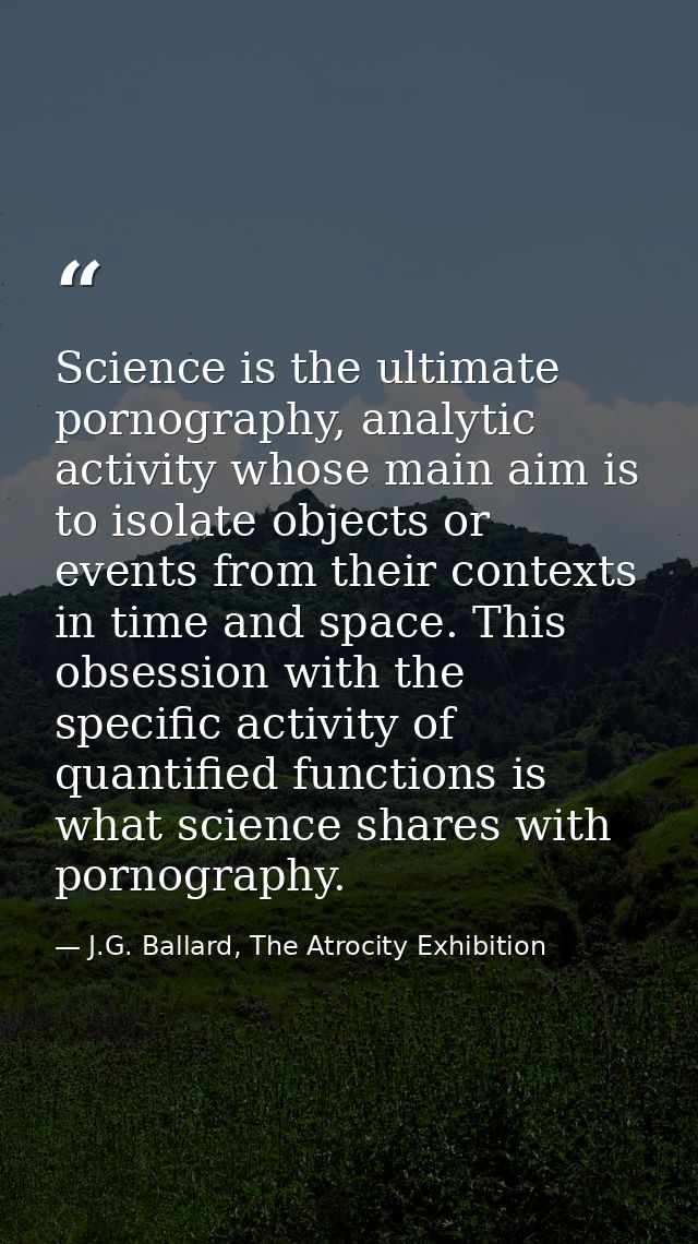 Science is the ultimate pornography, analytic activity whose main aim is to isolate objects or events from their context — J.G. Ballard, The Atrocity Exhibition