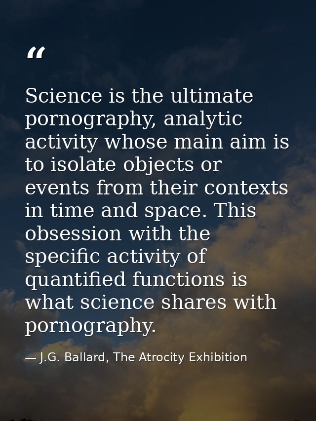 Science is the ultimate pornography, analytic activity whose main aim is to isolate objects or events from their context — J.G. Ballard, The Atrocity Exhibition