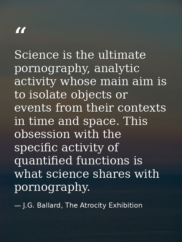 Science is the ultimate pornography, analytic activity whose main aim is to isolate objects or events from their context — J.G. Ballard, The Atrocity Exhibition