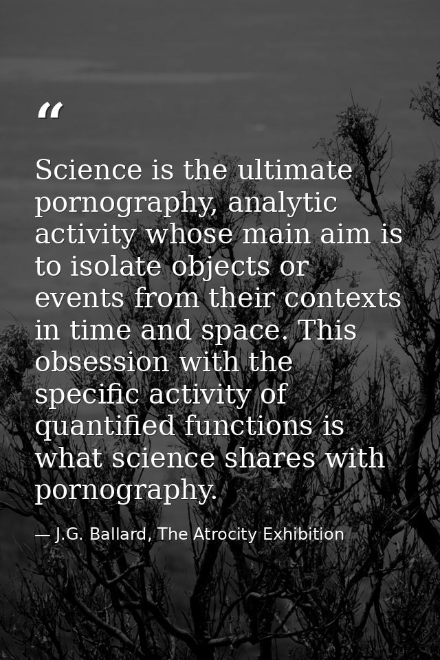 Science is the ultimate pornography, analytic activity whose main aim is to isolate objects or events from their context — J.G. Ballard, The Atrocity Exhibition
