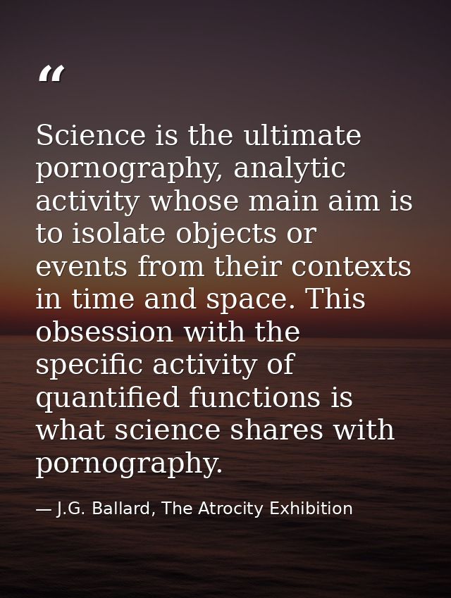 Science is the ultimate pornography, analytic activity whose main aim is to isolate objects or events from their context — J.G. Ballard, The Atrocity Exhibition