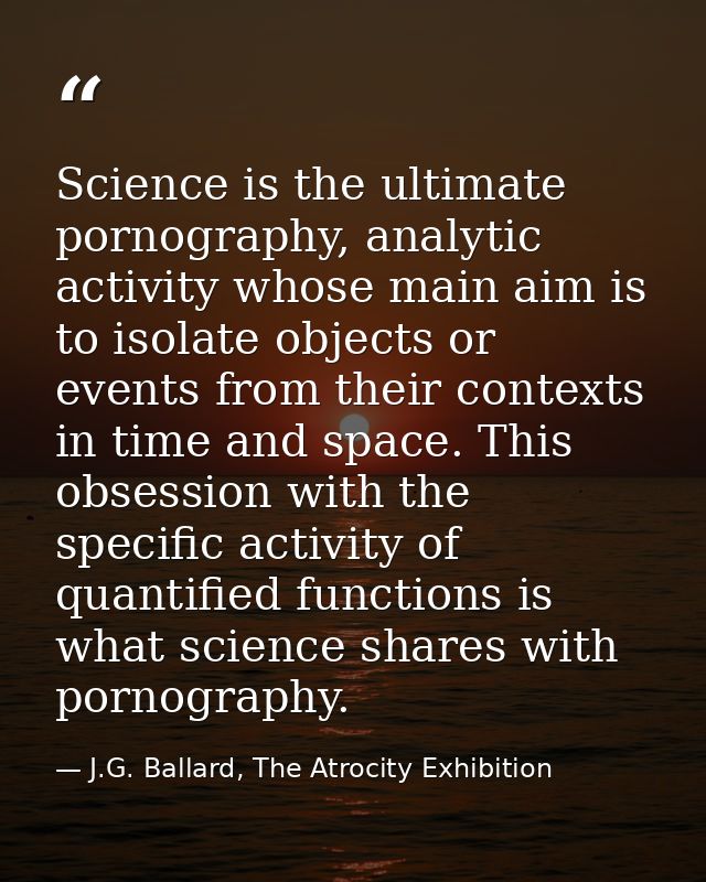 Science is the ultimate pornography, analytic activity whose main aim is to isolate objects or events from their context — J.G. Ballard, The Atrocity Exhibition