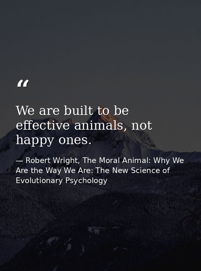 We are built to be effective animals, not happy ones. — Robert Wright, The Moral Animal: Why We Are the Way We Are: The New Science of Evolutionary Psychology
