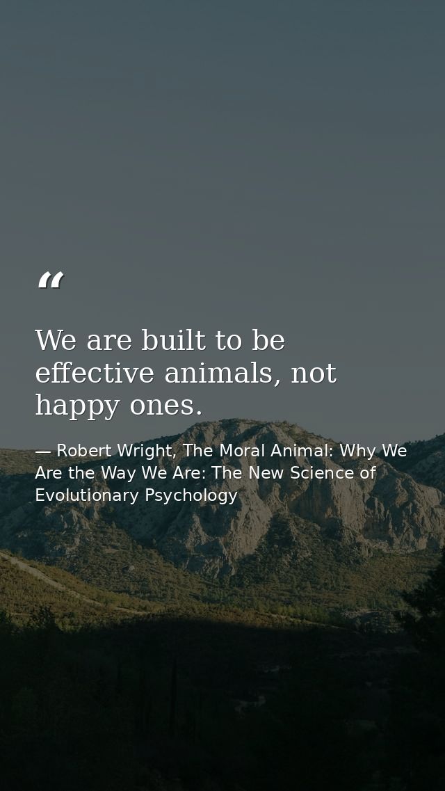 We are built to be effective animals, not happy ones. — Robert Wright, The Moral Animal: Why We Are the Way We Are: The New Science of Evolutionary Psychology