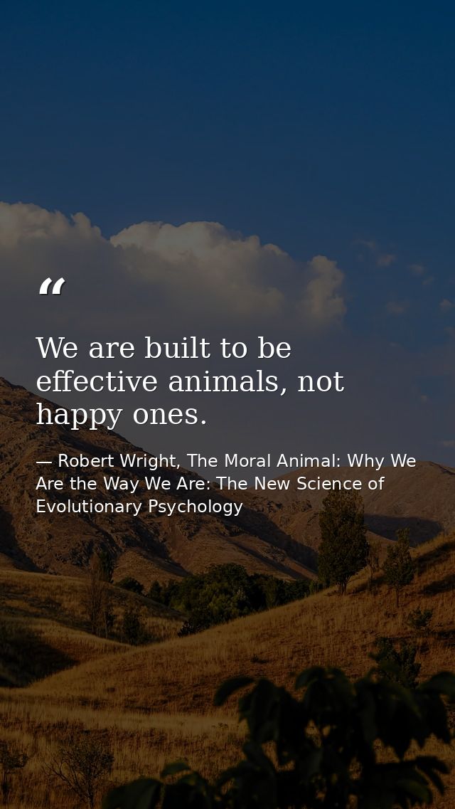 We are built to be effective animals, not happy ones. — Robert Wright, The Moral Animal: Why We Are the Way We Are: The New Science of Evolutionary Psychology