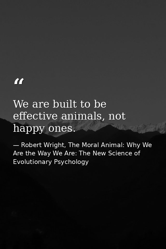 We are built to be effective animals, not happy ones. — Robert Wright, The Moral Animal: Why We Are the Way We Are: The New Science of Evolutionary Psychology