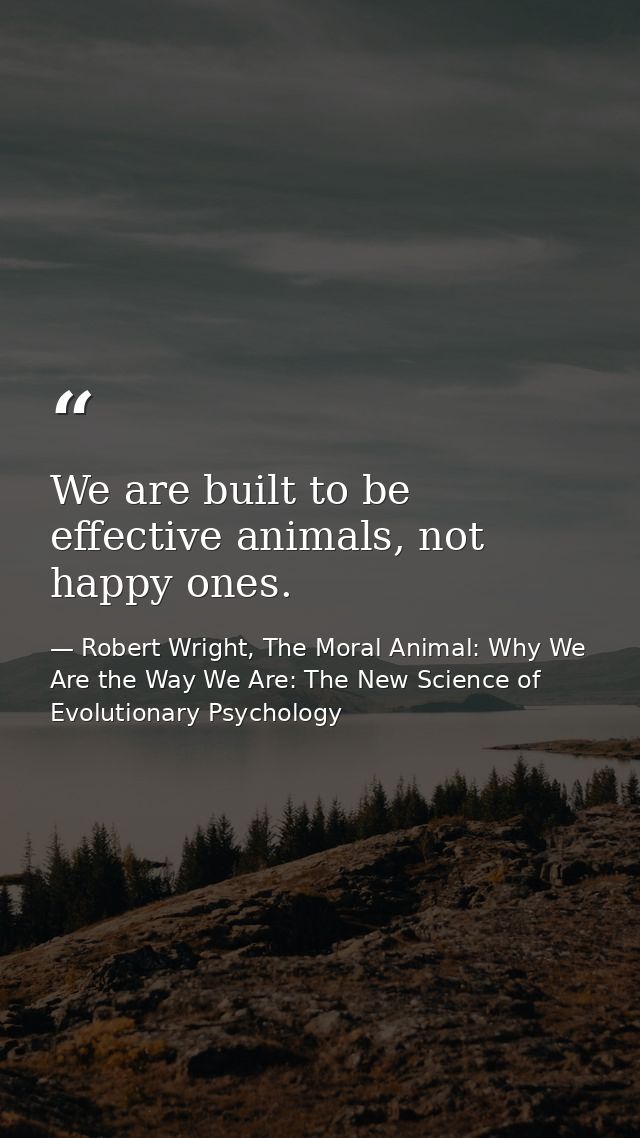We are built to be effective animals, not happy ones. — Robert Wright, The Moral Animal: Why We Are the Way We Are: The New Science of Evolutionary Psychology