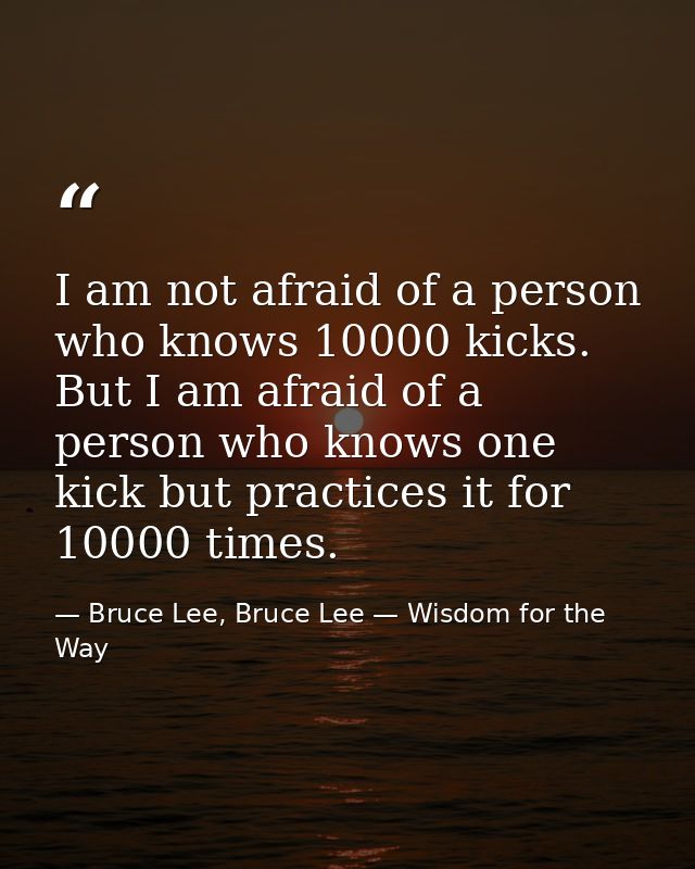 I am not afraid of a person who knows 10000 kicks. But I am afraid of a person who knows one kick but practices it for 1 — Bruce Lee, Bruce Lee — Wisdom for the Way