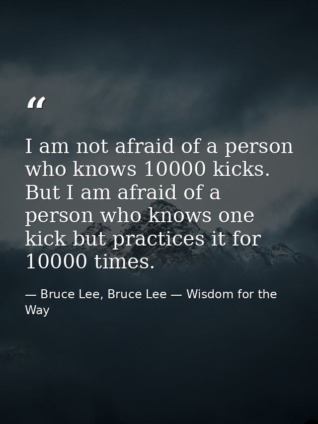 I am not afraid of a person who knows 10000 kicks. But I am afraid of a person who knows one kick but practices it for 1 — Bruce Lee, Bruce Lee — Wisdom for the Way