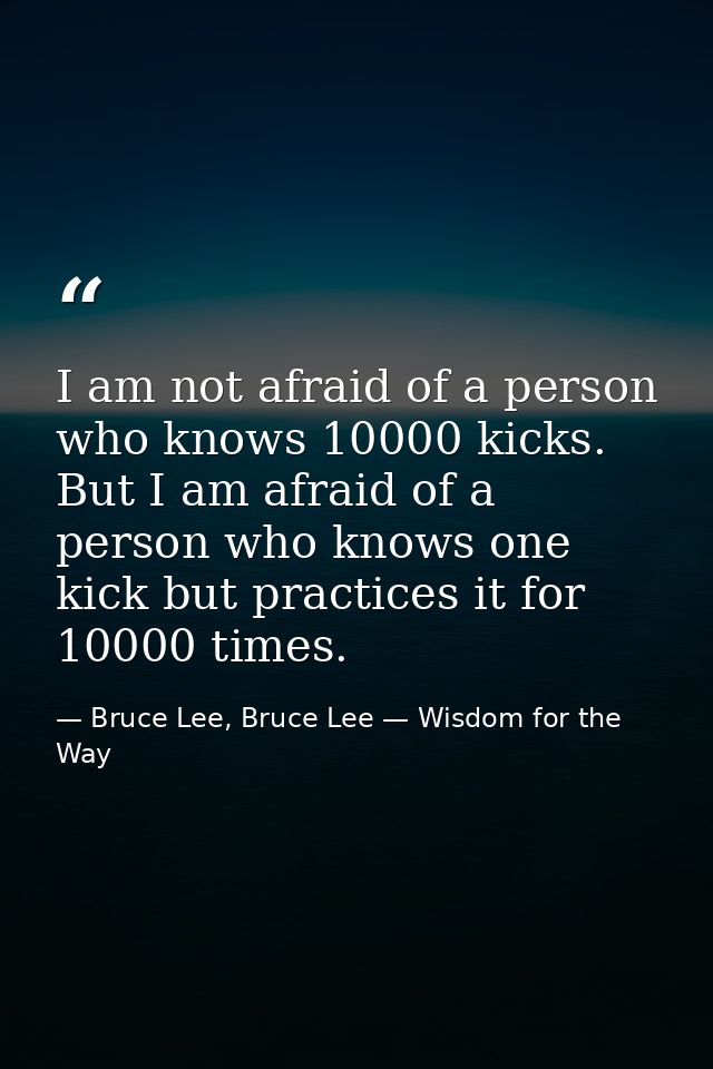 I am not afraid of a person who knows 10000 kicks. But I am afraid of a person who knows one kick but practices it for 1 — Bruce Lee, Bruce Lee — Wisdom for the Way