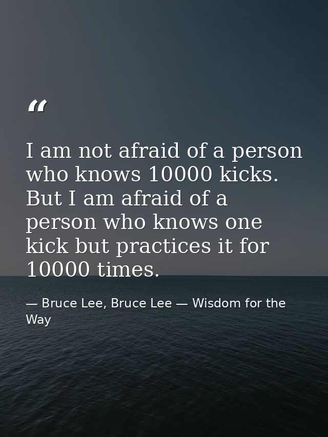 I am not afraid of a person who knows 10000 kicks. But I am afraid of a person who knows one kick but practices it for 1 — Bruce Lee, Bruce Lee — Wisdom for the Way