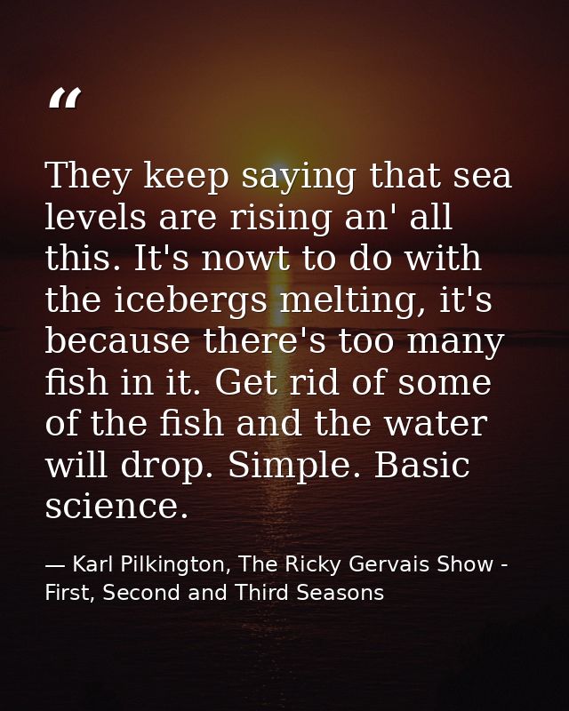 They keep saying that sea levels are rising an' all this. It's nowt to do with the icebergs melting, it's because there' — Karl Pilkington, The Ricky Gervais Show - First, Second and Third Seasons