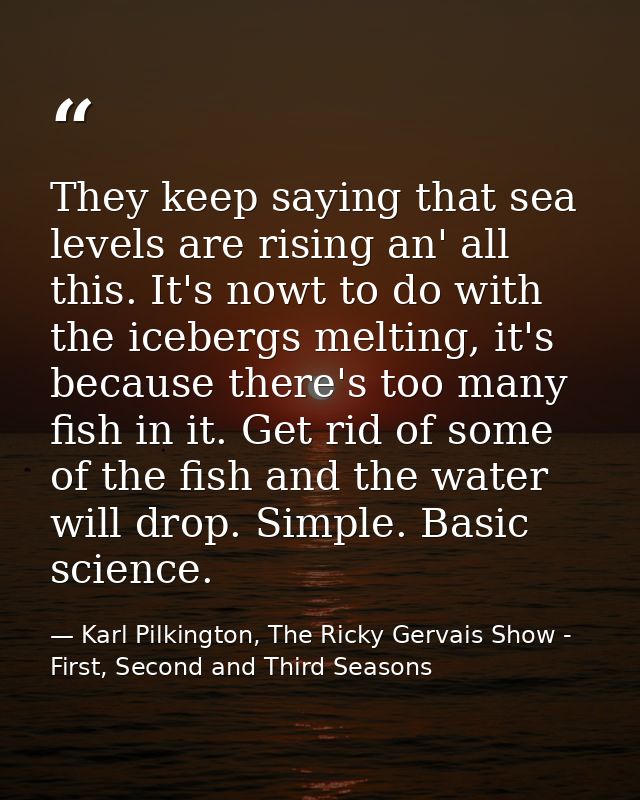 They keep saying that sea levels are rising an' all this. It's nowt to do with the icebergs melting, it's because there' — Karl Pilkington, The Ricky Gervais Show - First, Second and Third Seasons