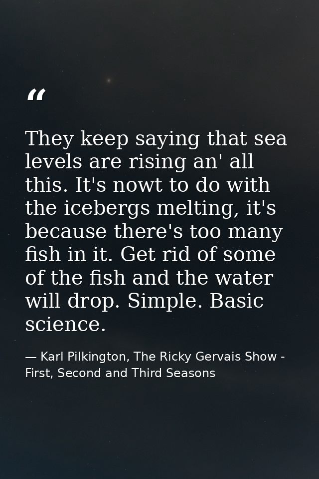 They keep saying that sea levels are rising an' all this. It's nowt to do with the icebergs melting, it's because there' — Karl Pilkington, The Ricky Gervais Show - First, Second and Third Seasons
