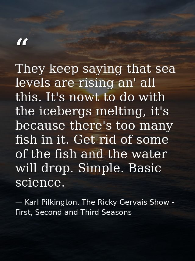 They keep saying that sea levels are rising an' all this. It's nowt to do with the icebergs melting, it's because there' — Karl Pilkington, The Ricky Gervais Show - First, Second and Third Seasons
