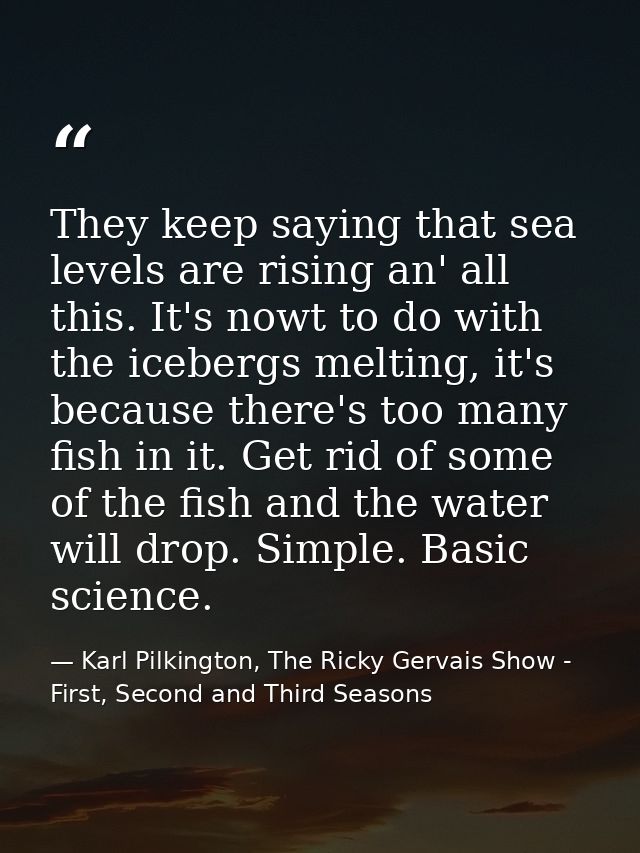 They keep saying that sea levels are rising an' all this. It's nowt to do with the icebergs melting, it's because there' — Karl Pilkington, The Ricky Gervais Show - First, Second and Third Seasons
