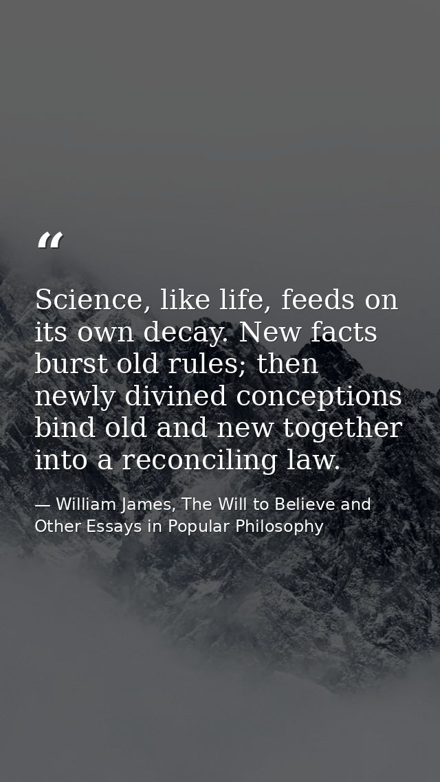 Science, like life, feeds on its own decay. New facts burst old rules; then newly divined conceptions bind old and new t — William James, The Will to Believe and Other Essays in Popular Philosophy