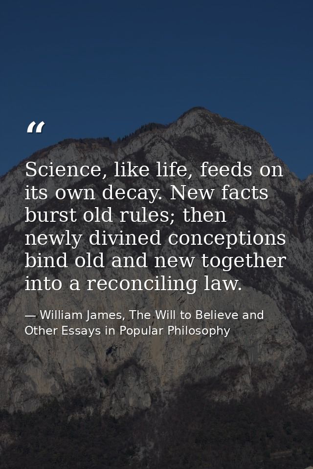 Science, like life, feeds on its own decay. New facts burst old rules; then newly divined conceptions bind old and new t — William James, The Will to Believe and Other Essays in Popular Philosophy