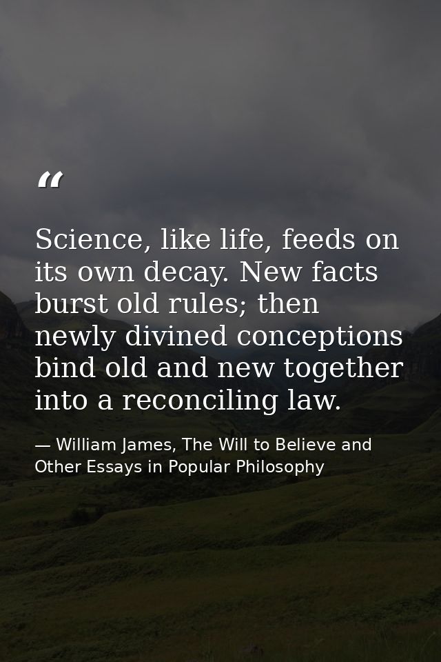 Science, like life, feeds on its own decay. New facts burst old rules; then newly divined conceptions bind old and new t — William James, The Will to Believe and Other Essays in Popular Philosophy