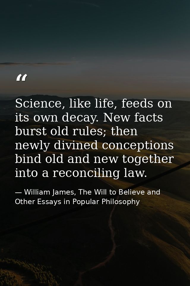 Science, like life, feeds on its own decay. New facts burst old rules; then newly divined conceptions bind old and new t — William James, The Will to Believe and Other Essays in Popular Philosophy