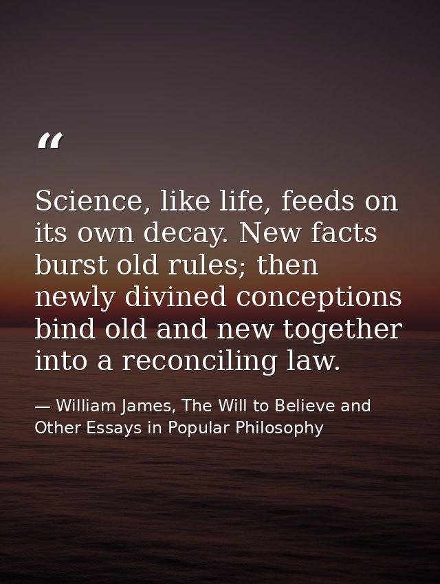 Science, like life, feeds on its own decay. New facts burst old rules; then newly divined conceptions bind old and new t — William James, The Will to Believe and Other Essays in Popular Philosophy