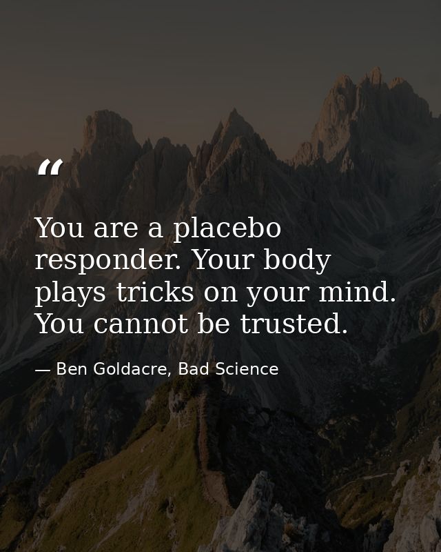 You are a placebo responder. Your body plays tricks on your mind. You cannot be trusted. — Ben Goldacre, Bad Science