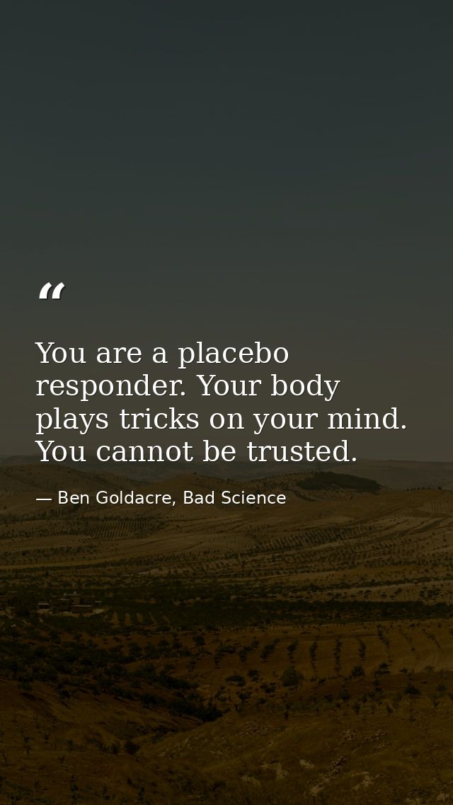 You are a placebo responder. Your body plays tricks on your mind. You cannot be trusted. — Ben Goldacre, Bad Science