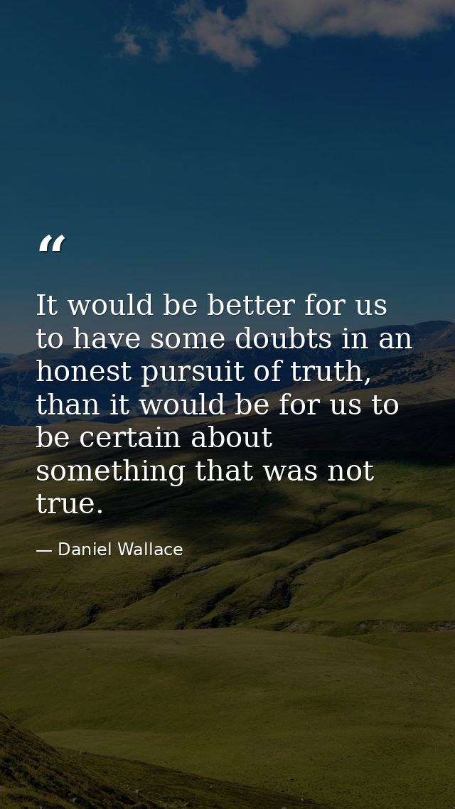 It would be better for us to have some doubts in an honest pursuit of truth, than it would be for us to be certain about — Daniel Wallace