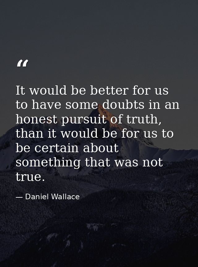 It would be better for us to have some doubts in an honest pursuit of truth, than it would be for us to be certain about — Daniel Wallace