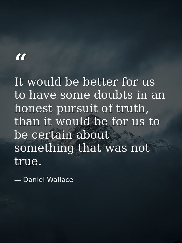 It would be better for us to have some doubts in an honest pursuit of truth, than it would be for us to be certain about — Daniel Wallace